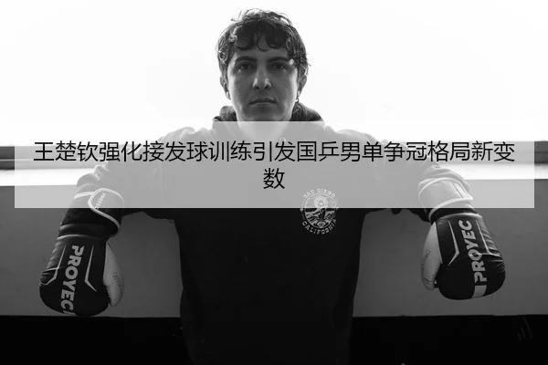 王楚钦强化接发球训练引发国乒男单争冠格局新变数